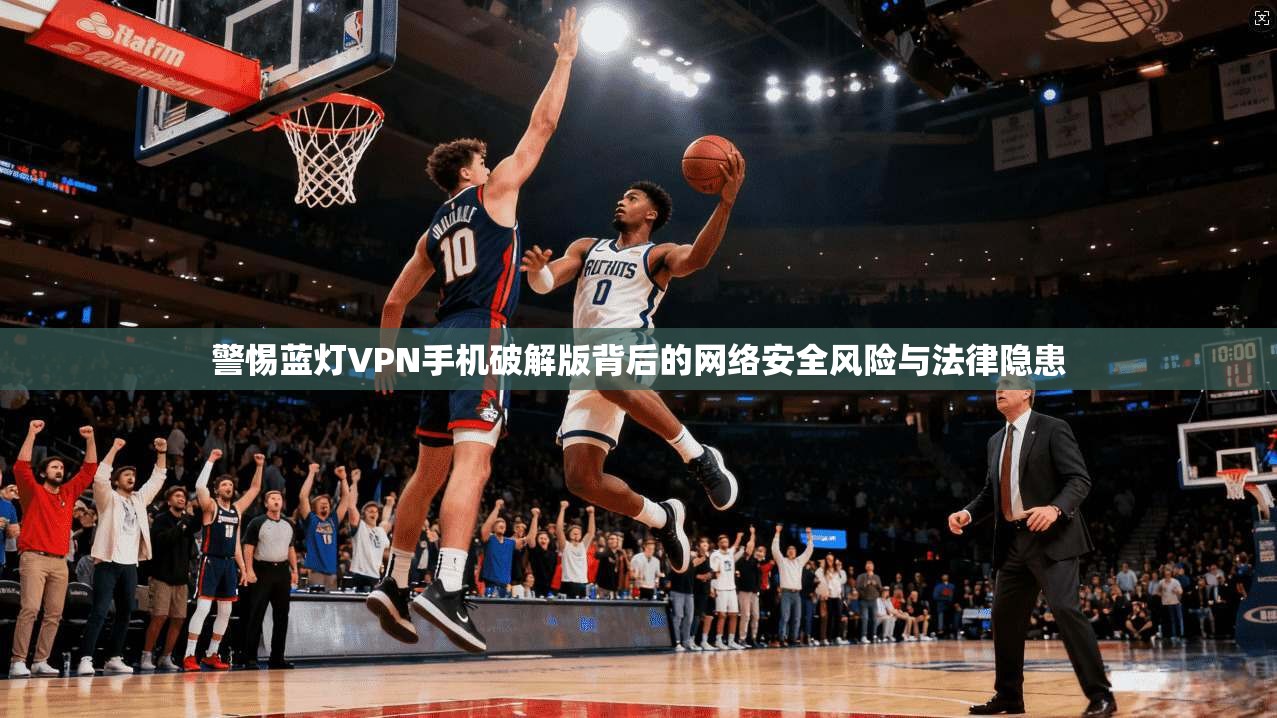 警惕蓝灯VPN手机破解版背后的网络安全风险与法律隐患