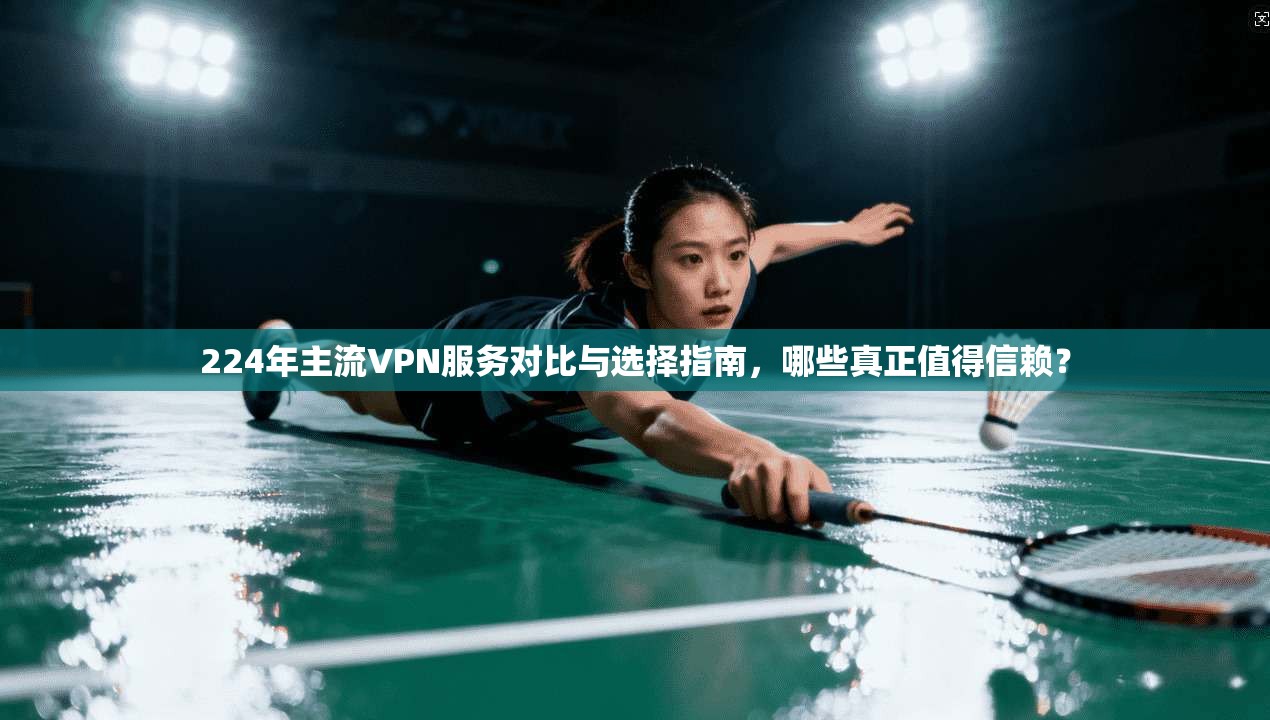 224年主流VPN服务对比与选择指南，哪些真正值得信赖？