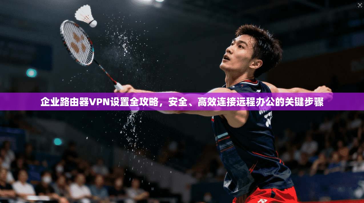 企业路由器VPN设置全攻略，安全、高效连接远程办公的关键步骤