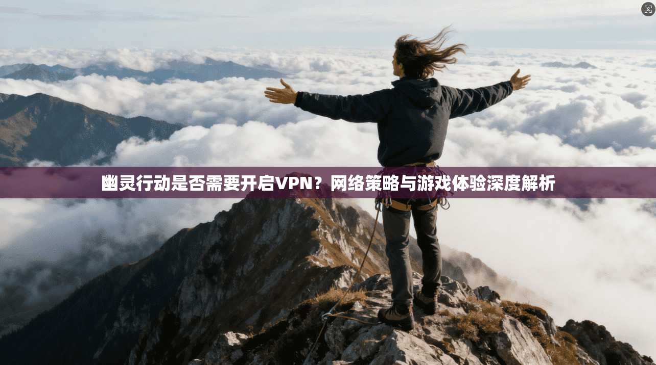 幽灵行动是否需要开启VPN？网络策略与游戏体验深度解析