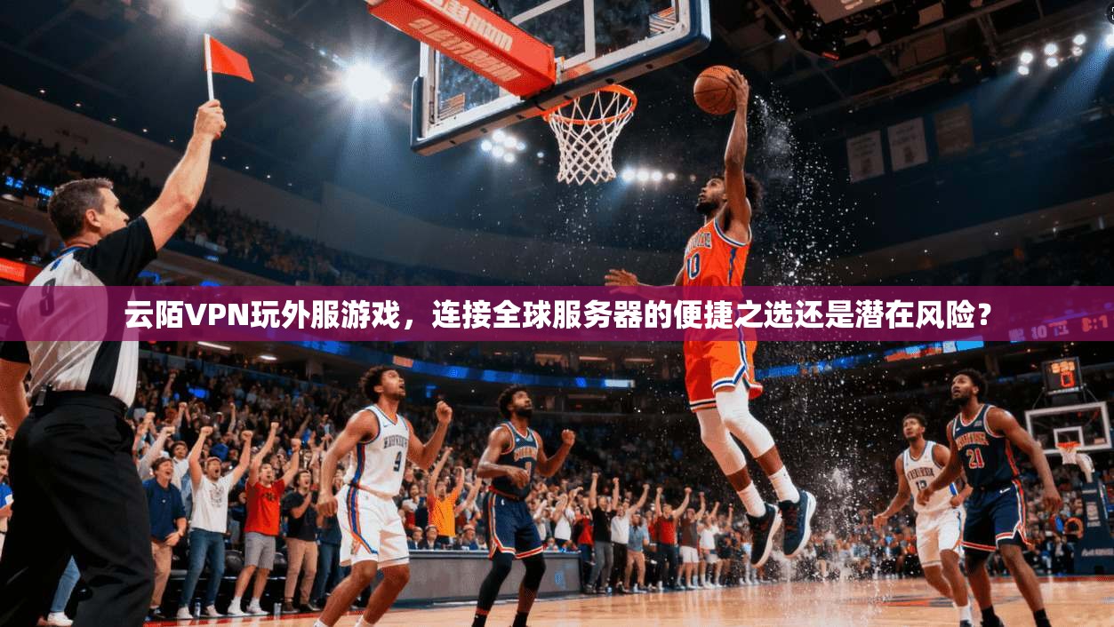 云陌VPN玩外服游戏,连接全球服务器的便捷之选还是潜在风险?