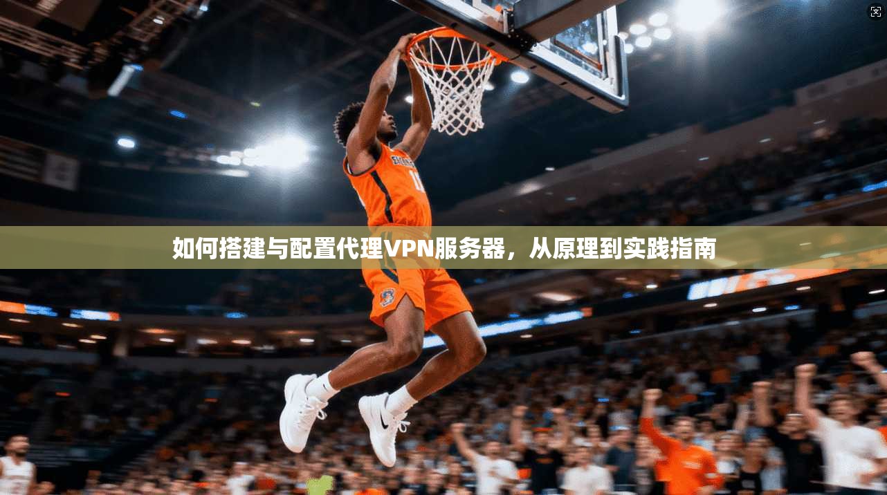 如何搭建与配置代理VPN服务器，从原理到实践指南