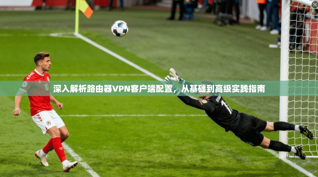 深入解析路由器VPN客户端配置,从基础到高级实践指南