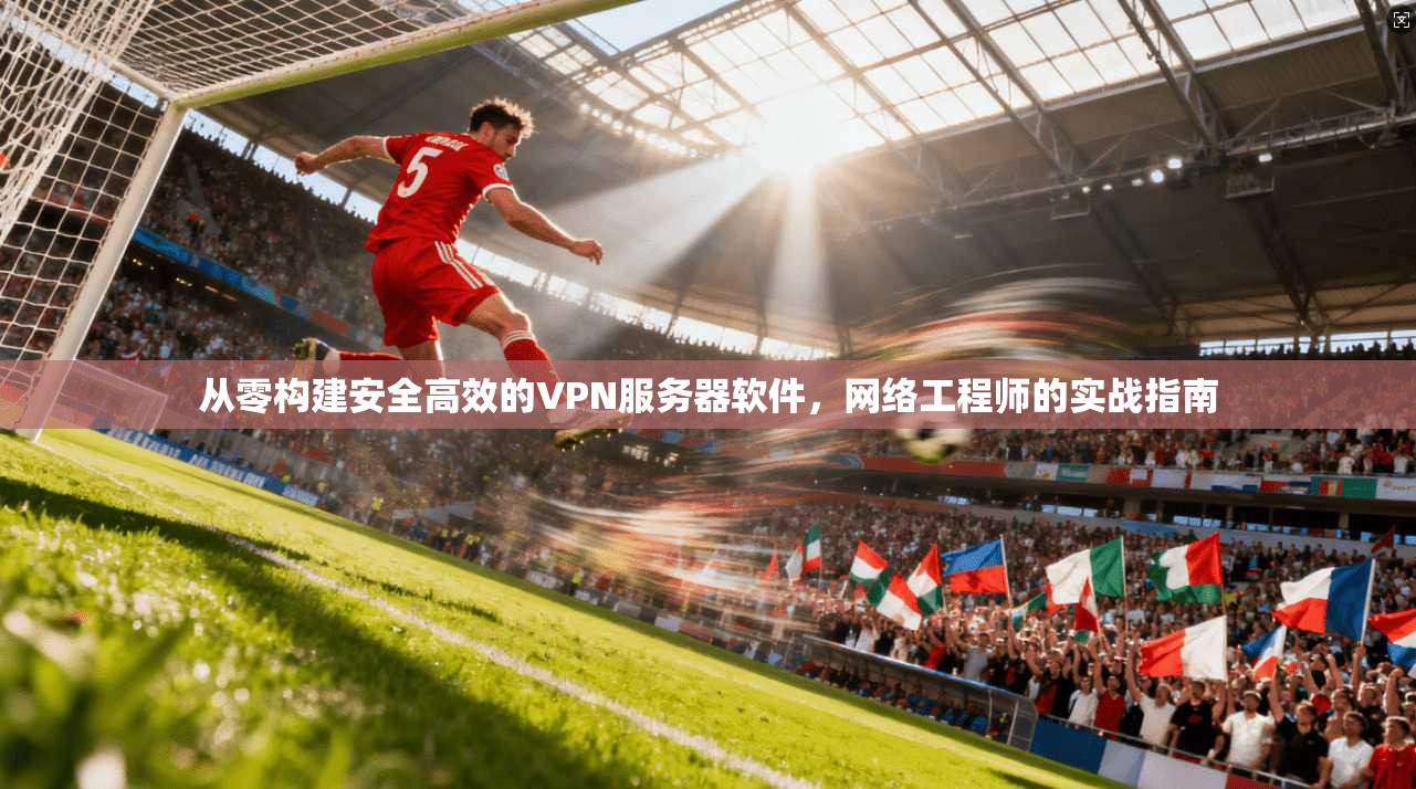 从零构建安全高效的VPN服务器软件,网络工程师的实战指南