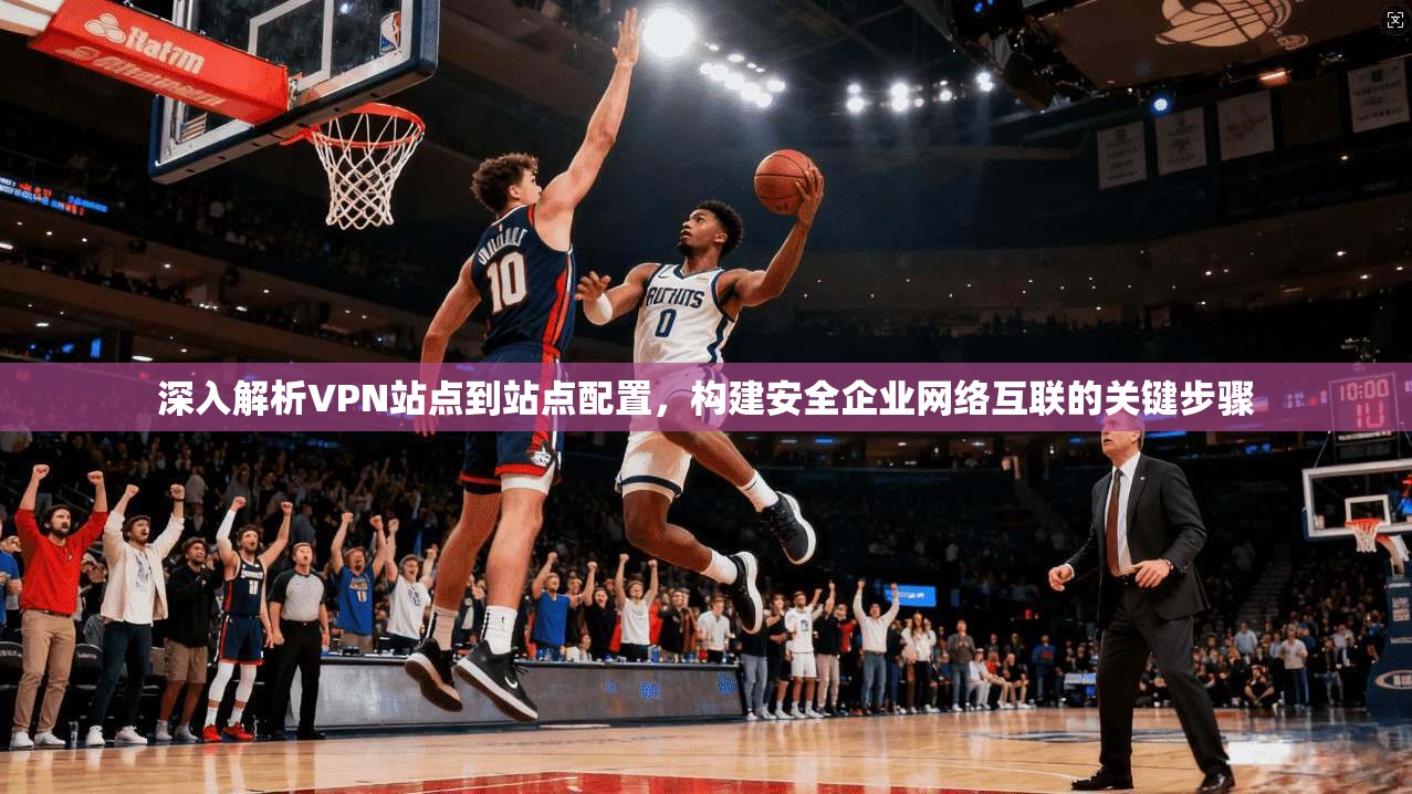 深入解析VPN站点到站点配置，构建安全企业网络互联的关键步骤