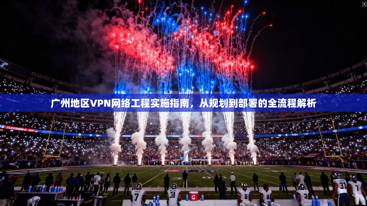 广州地区VPN网络工程实施指南，从规划到部署的全流程解析
