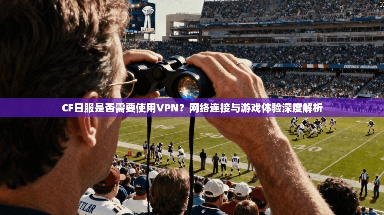 CF日服是否需要使用VPN？网络连接与游戏体验深度解析