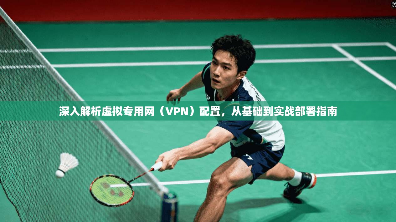 深入解析虚拟专用网(VPN)配置,从基础到实战部署指南