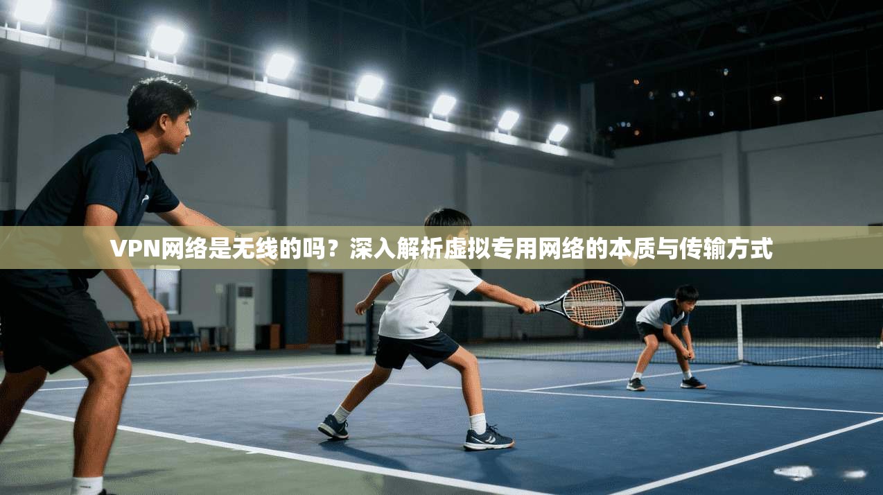 VPN网络是无线的吗？深入解析虚拟专用网络的本质与传输方式