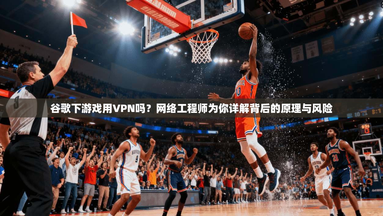 谷歌下游戏用VPN吗？网络工程师为你详解背后的原理与风险
