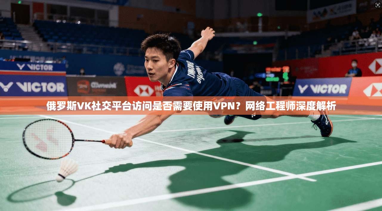 俄罗斯VK社交平台访问是否需要使用VPN？网络工程师深度解析