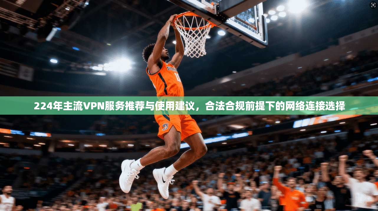 224年主流VPN服务推荐与使用建议，合法合规前提下的网络连接选择