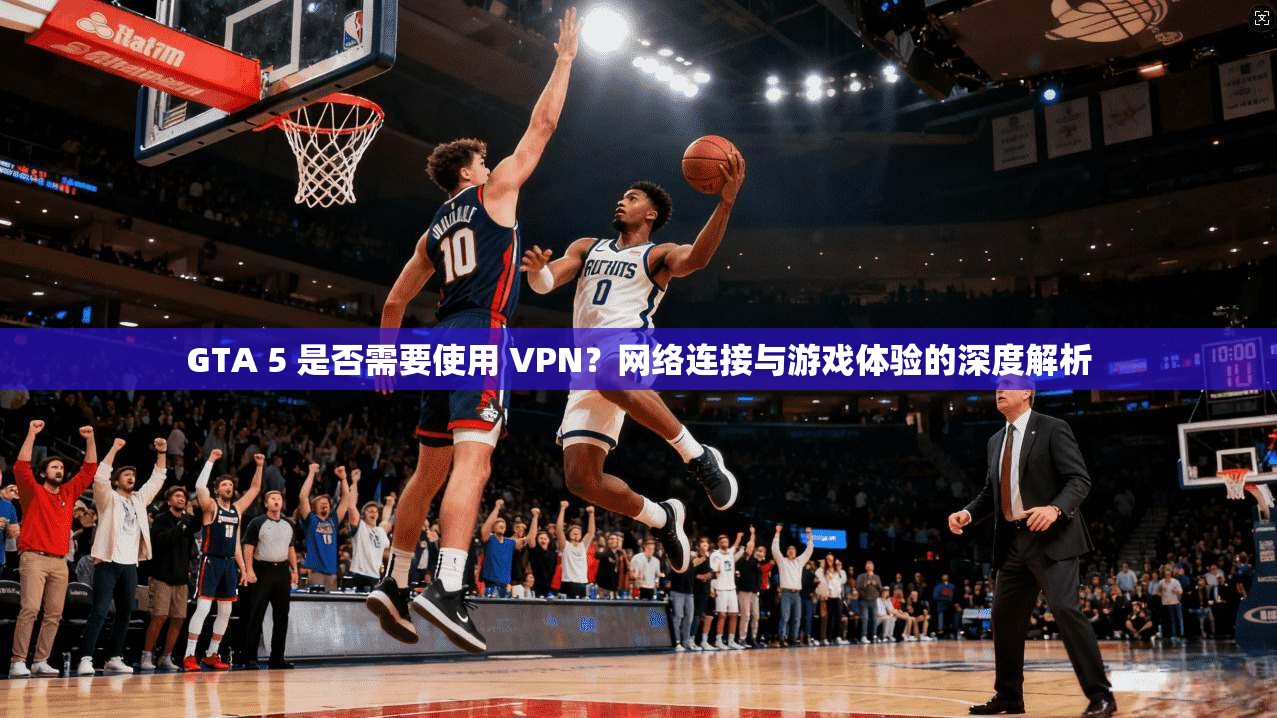 GTA 5 是否需要使用 VPN？网络连接与游戏体验的深度解析