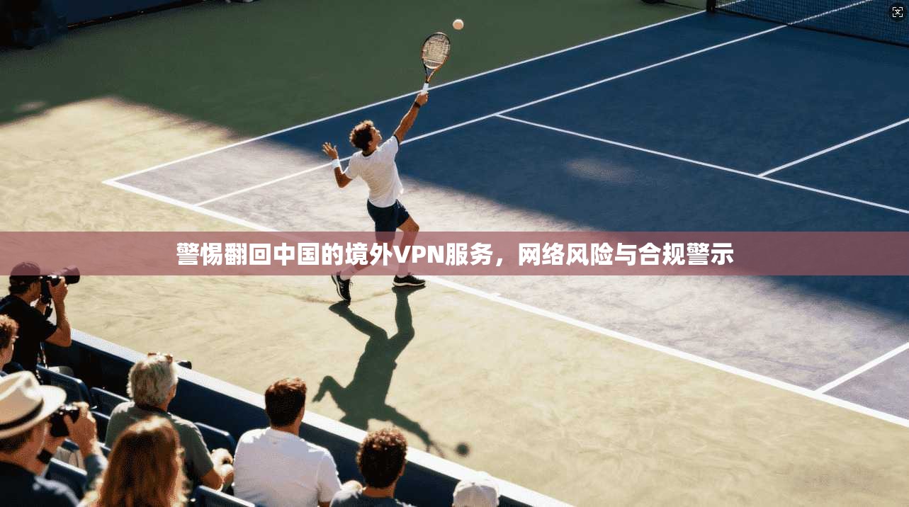 警惕翻回中国的境外VPN服务，网络风险与合规警示