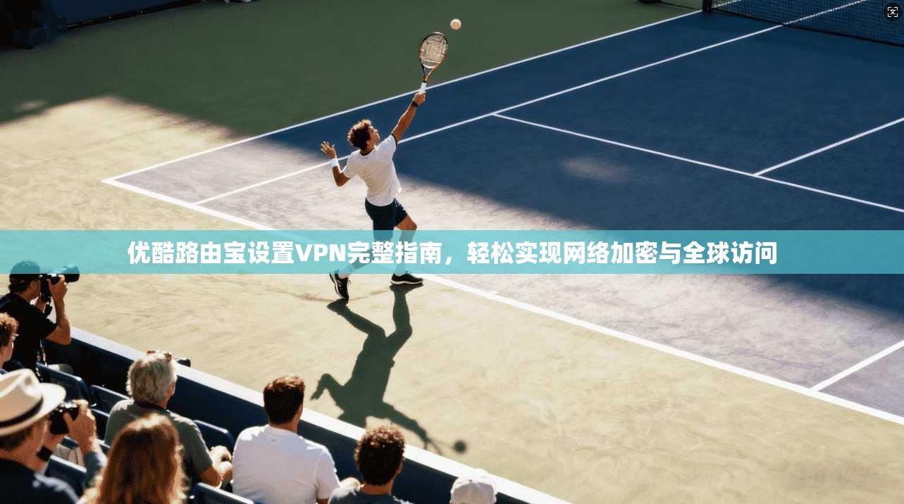 优酷路由宝设置VPN完整指南，轻松实现网络加密与全球访问