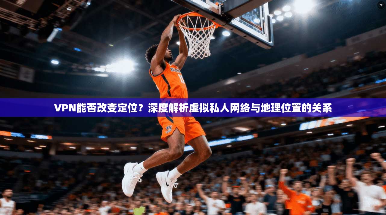 VPN能否改变定位?深度解析虚拟私人网络与地理位置的关系
