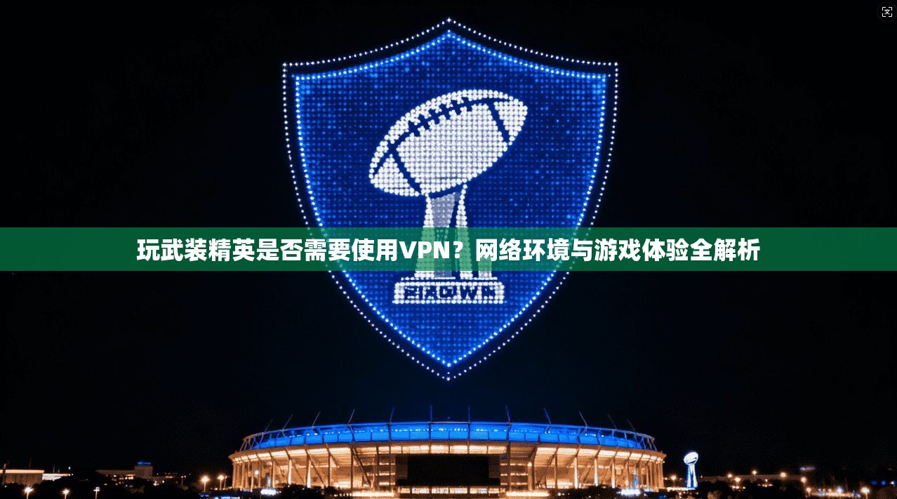玩武装精英是否需要使用VPN?网络环境与游戏体验全解析