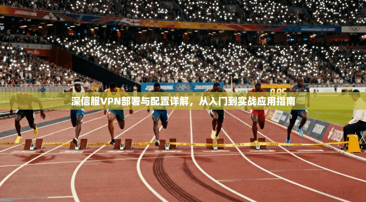 深信服VPN部署与配置详解,从入门到实战应用指南