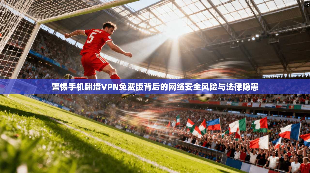 警惕手机翻墙VPN免费版背后的网络安全风险与法律隐患