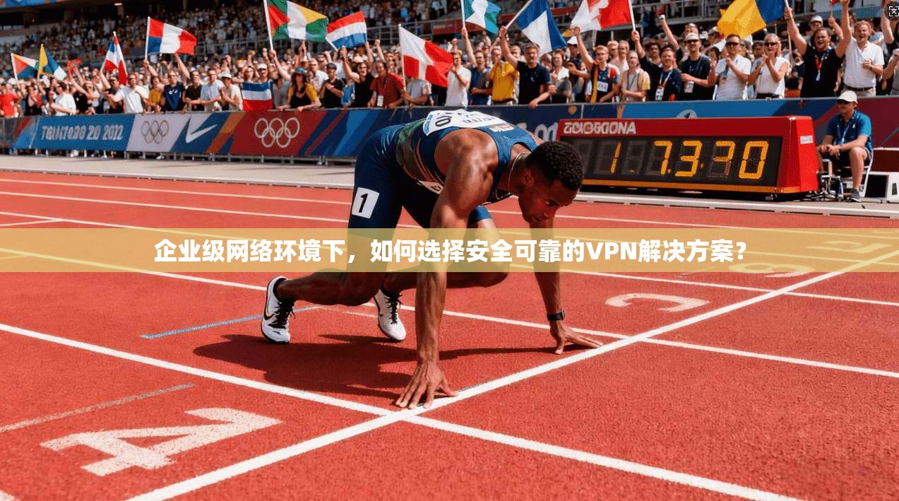 企业级网络环境下,如何选择安全可靠的VPN解决方案?