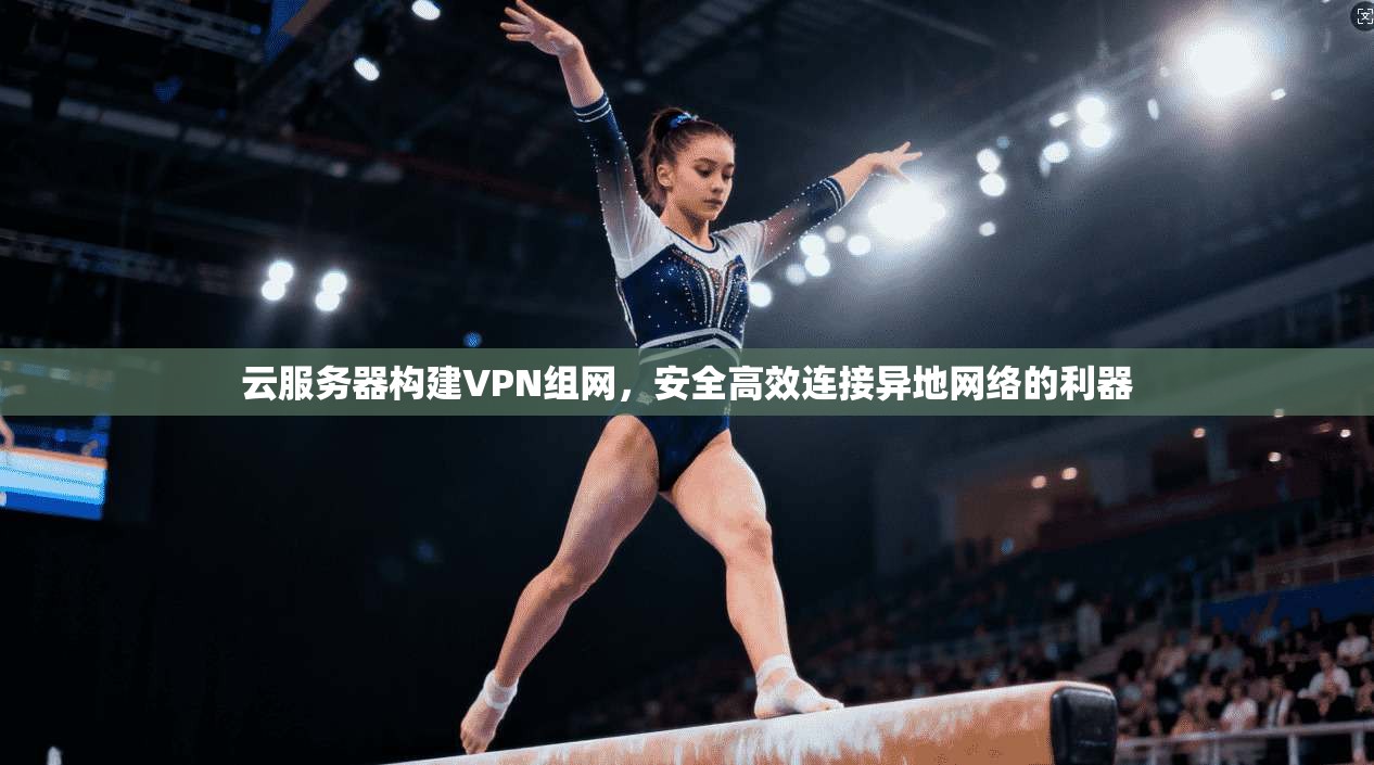 云服务器构建VPN组网,安全高效连接异地网络的利器