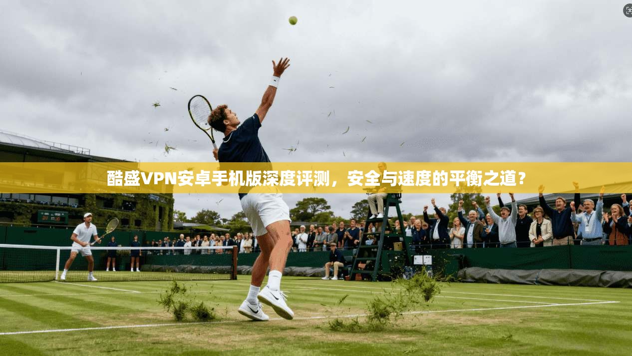 酷盛VPN安卓手机版深度评测,安全与速度的平衡之道?