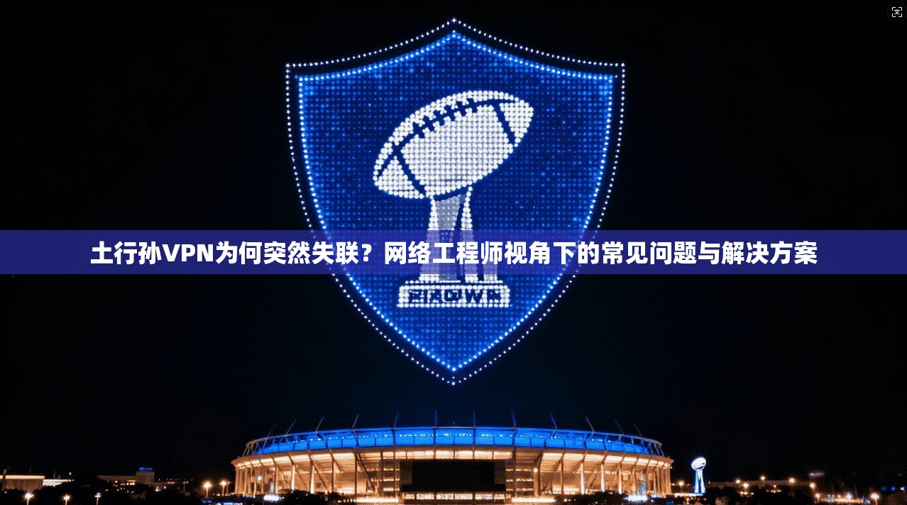 土行孙VPN为何突然失联?网络工程师视角下的常见问题与解决方案