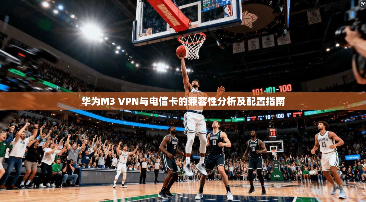 华为M3 VPN与电信卡的兼容性分析及配置指南