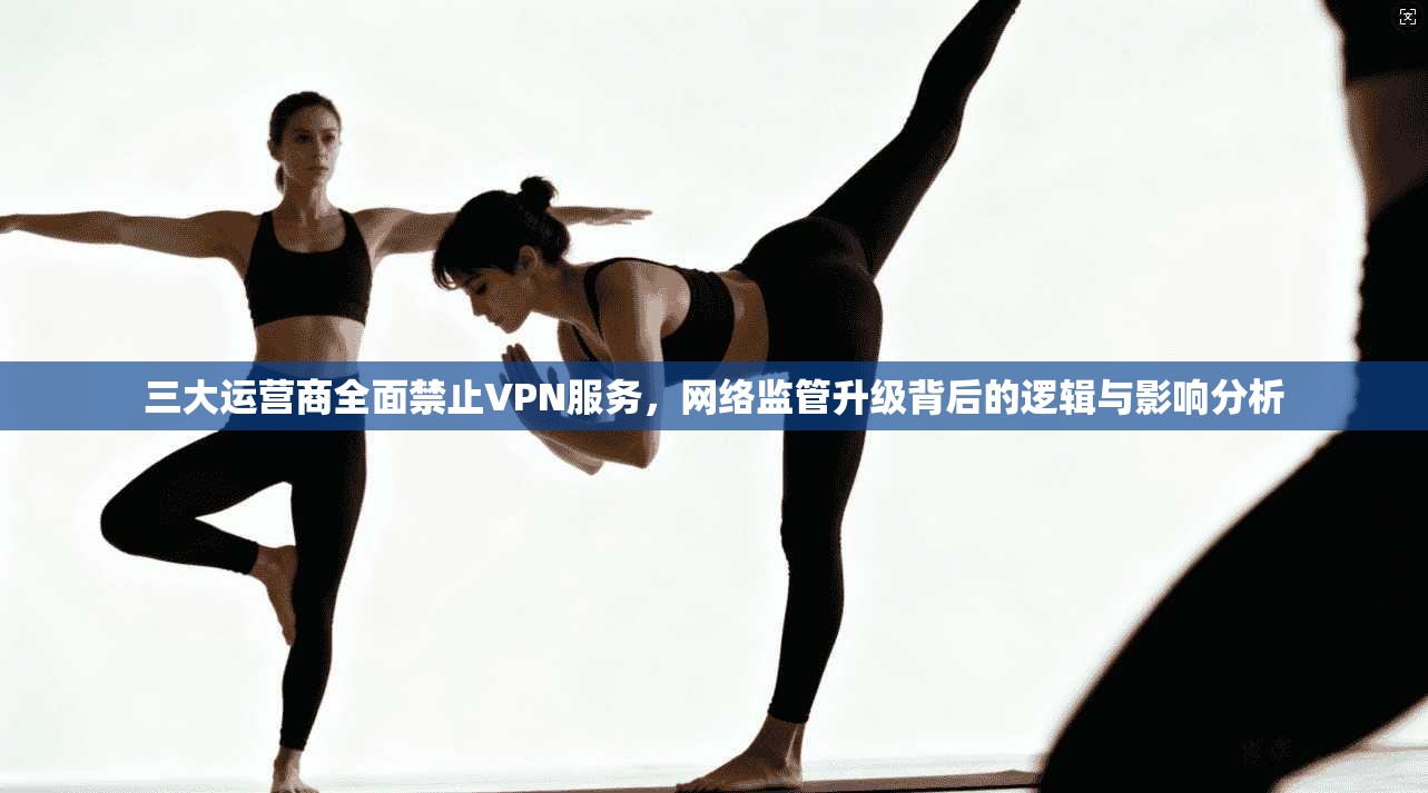 三大运营商全面禁止VPN服务，网络监管升级背后的逻辑与影响分析