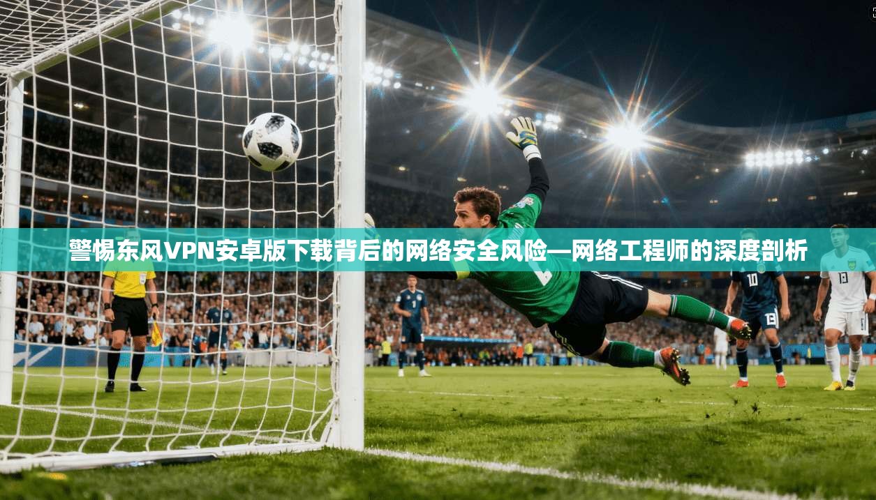 警惕东风VPN安卓版下载背后的网络安全风险—网络工程师的深度剖析