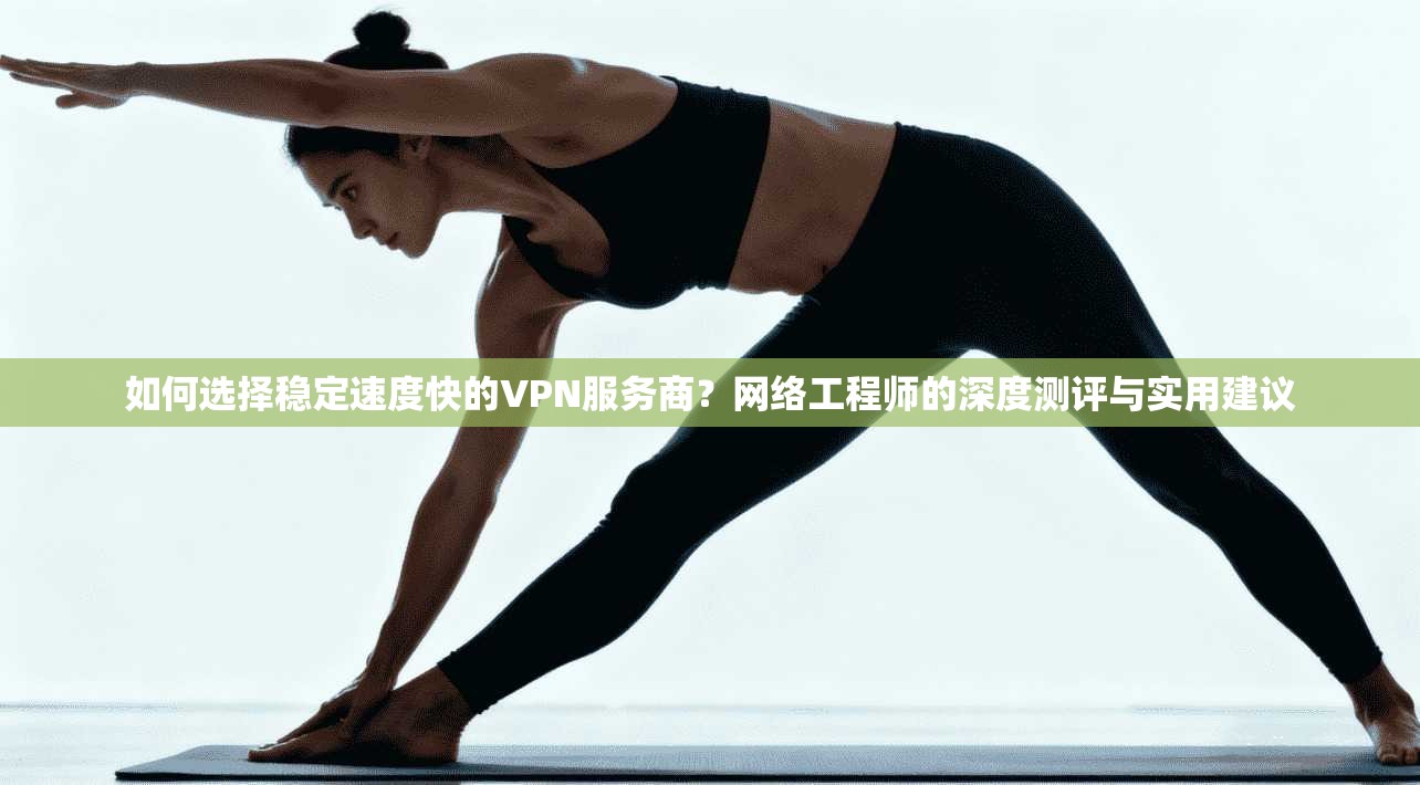 如何选择稳定速度快的VPN服务商?网络工程师的深度测评与实用建议