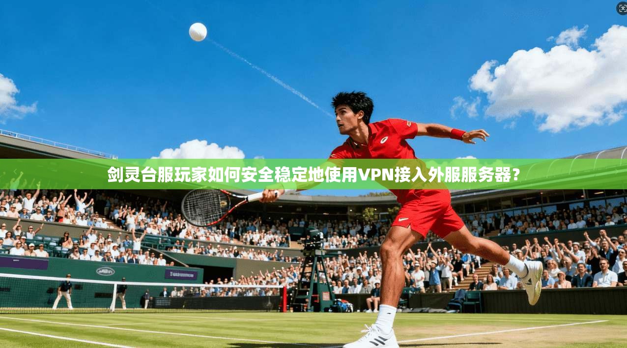 剑灵台服玩家如何安全稳定地使用VPN接入外服服务器？