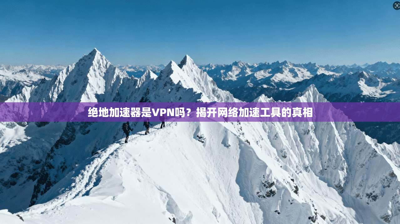 绝地加速器是VPN吗？揭开网络加速工具的真相