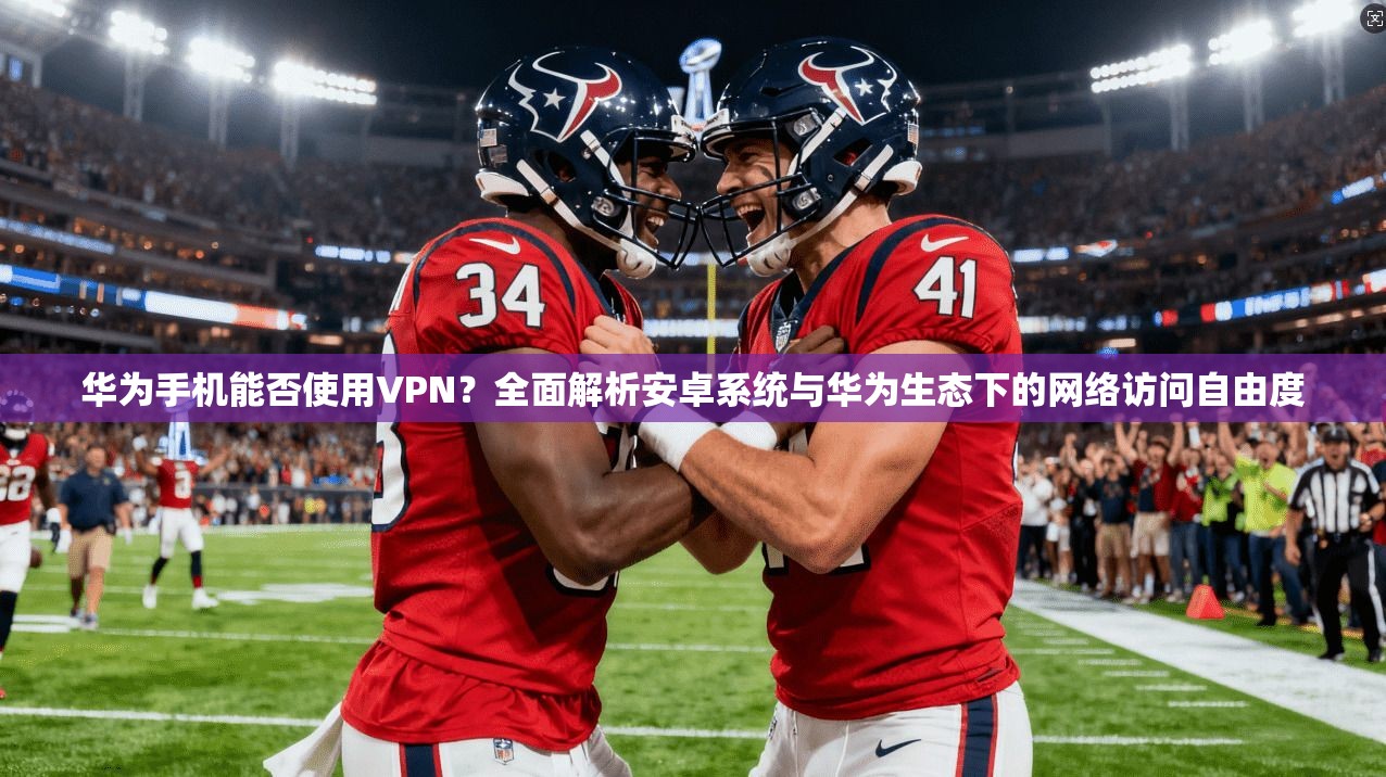 华为手机能否使用VPN？全面解析安卓系统与华为生态下的网络访问自由度