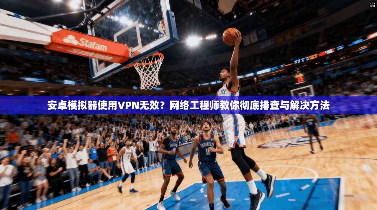 安卓模拟器使用VPN无效？网络工程师教你彻底排查与解决方法