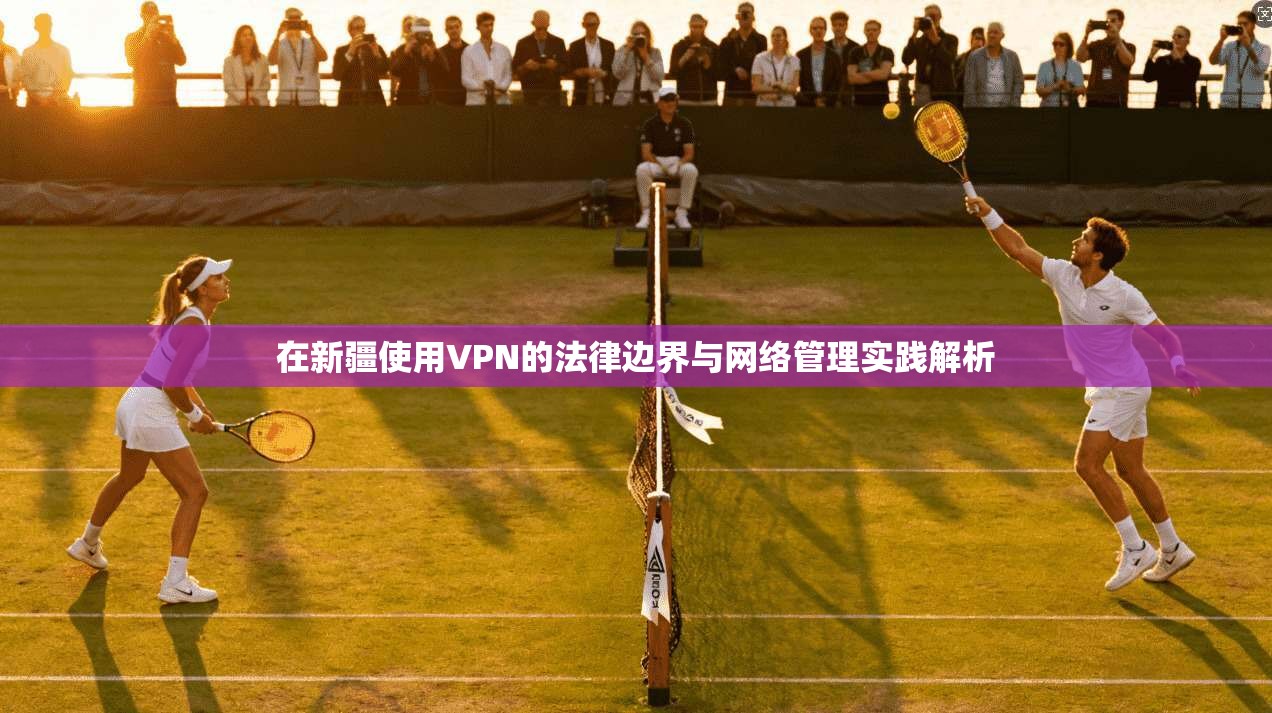 在新疆使用VPN的法律边界与网络管理实践解析