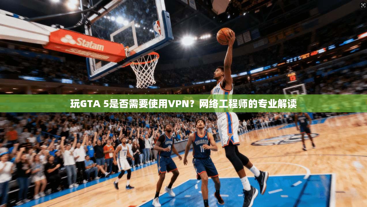 玩GTA 5是否需要使用VPN？网络工程师的专业解读