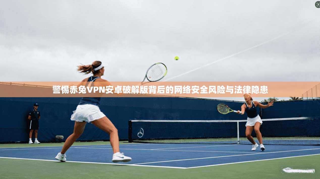 警惕赤兔VPN安卓破解版背后的网络安全风险与法律隐患