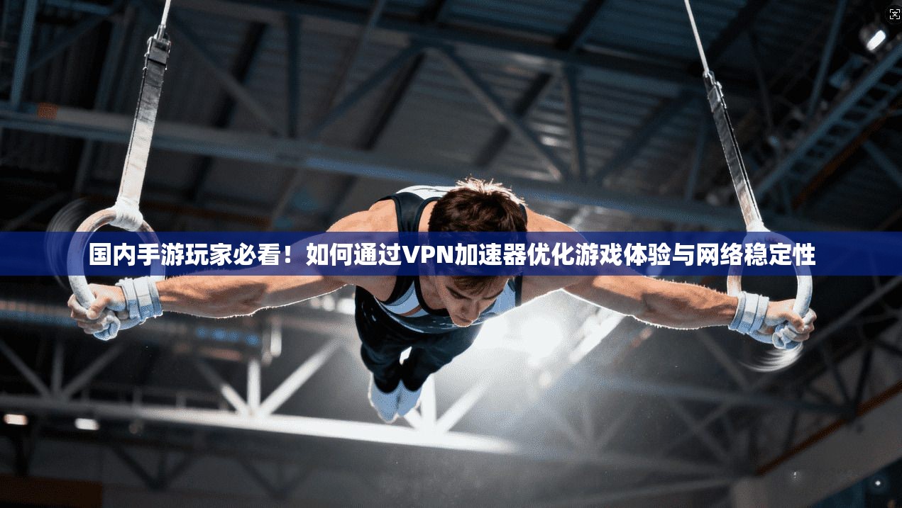 国内手游玩家必看！如何通过VPN加速器优化游戏体验与网络稳定性