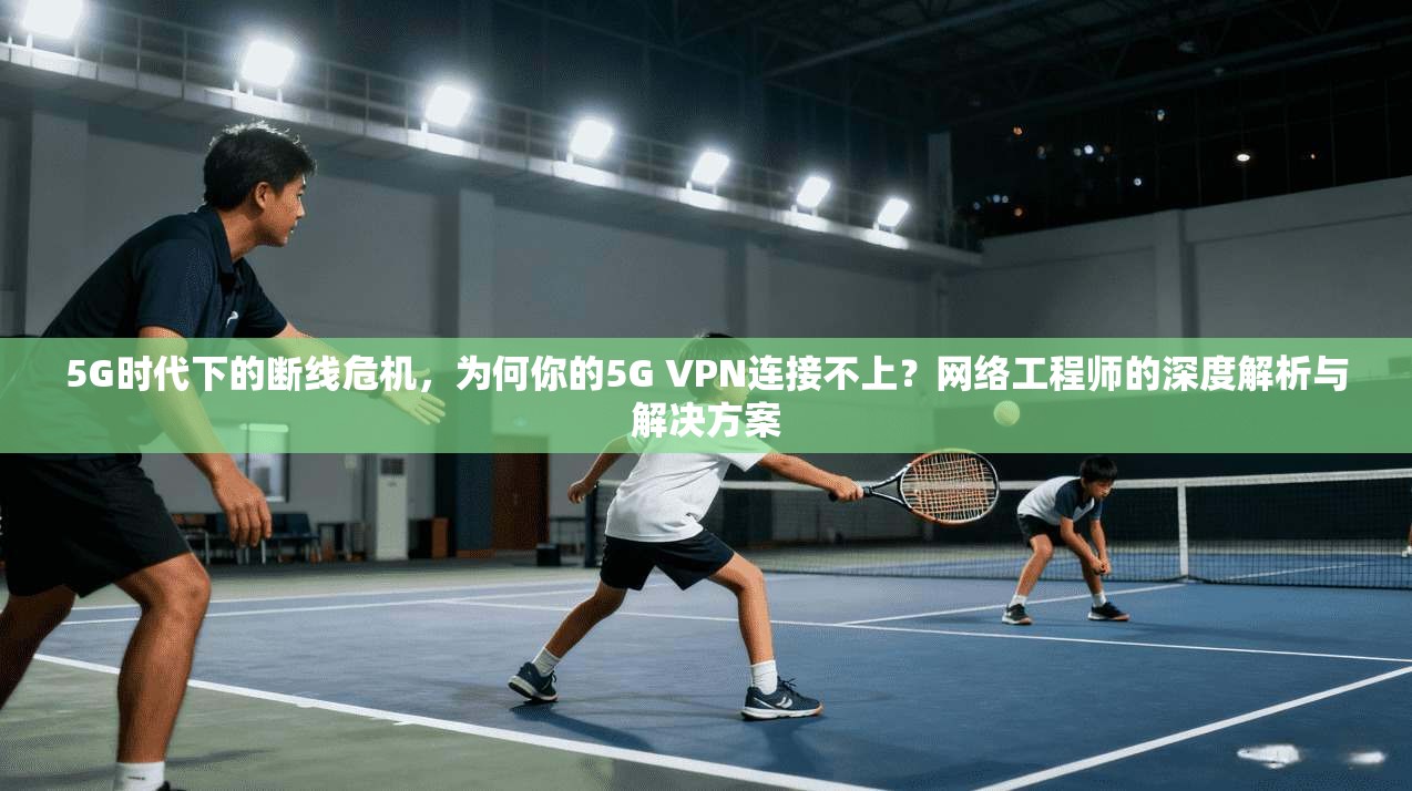 5G时代下的断线危机,为何你的5G VPN连接不上?网络工程师的深度解析与解决方案