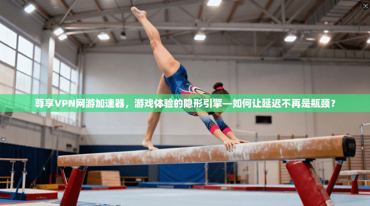 尊享VPN网游加速器,游戏体验的隐形引擎—如何让延迟不再是瓶颈?