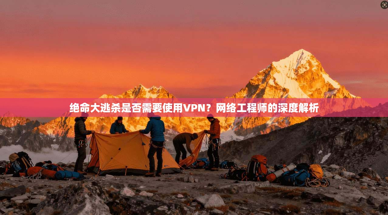 绝命大逃杀是否需要使用VPN？网络工程师的深度解析