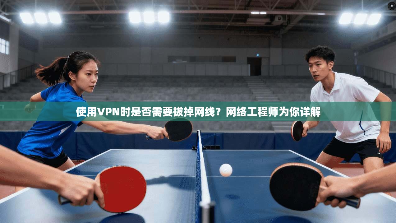 使用VPN时是否需要拔掉网线？网络工程师为你详解