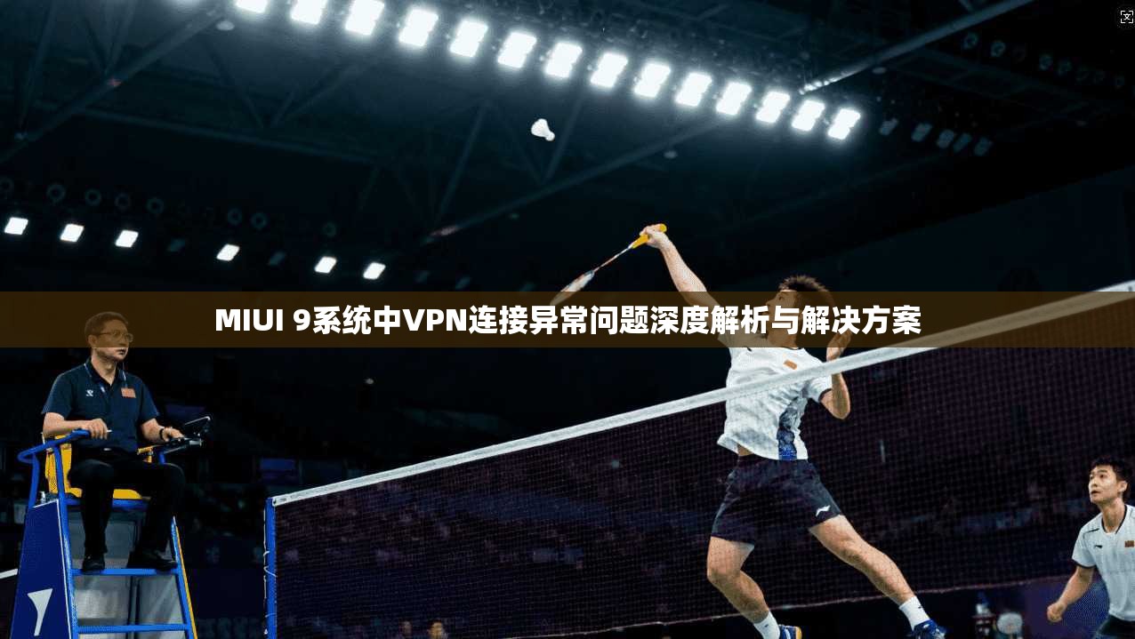 MIUI 9系统中VPN连接异常问题深度解析与解决方案