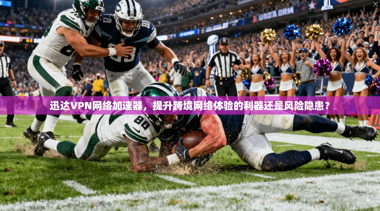 迅达VPN网络加速器，提升跨境网络体验的利器还是风险隐患？