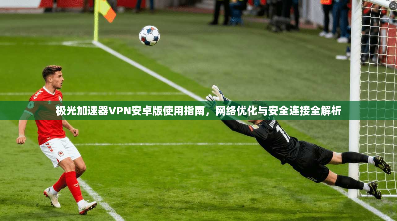 极光加速器VPN安卓版使用指南，网络优化与安全连接全解析
