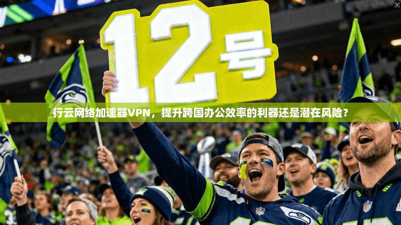 行云网络加速器VPN,提升跨国办公效率的利器还是潜在风险?