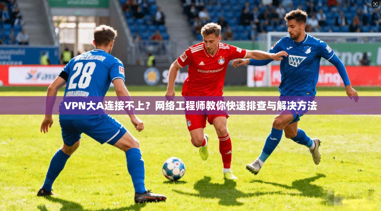 VPN大A连接不上?网络工程师教你快速排查与解决方法