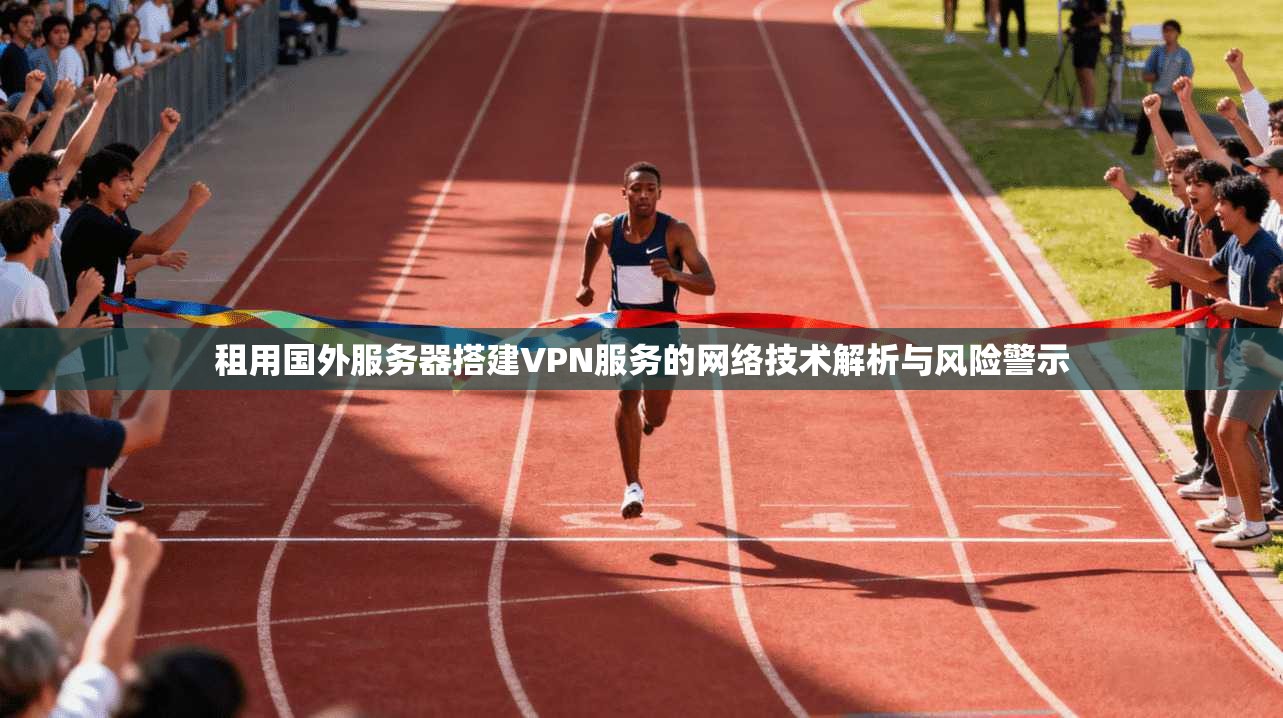 租用国外服务器搭建VPN服务的网络技术解析与风险警示