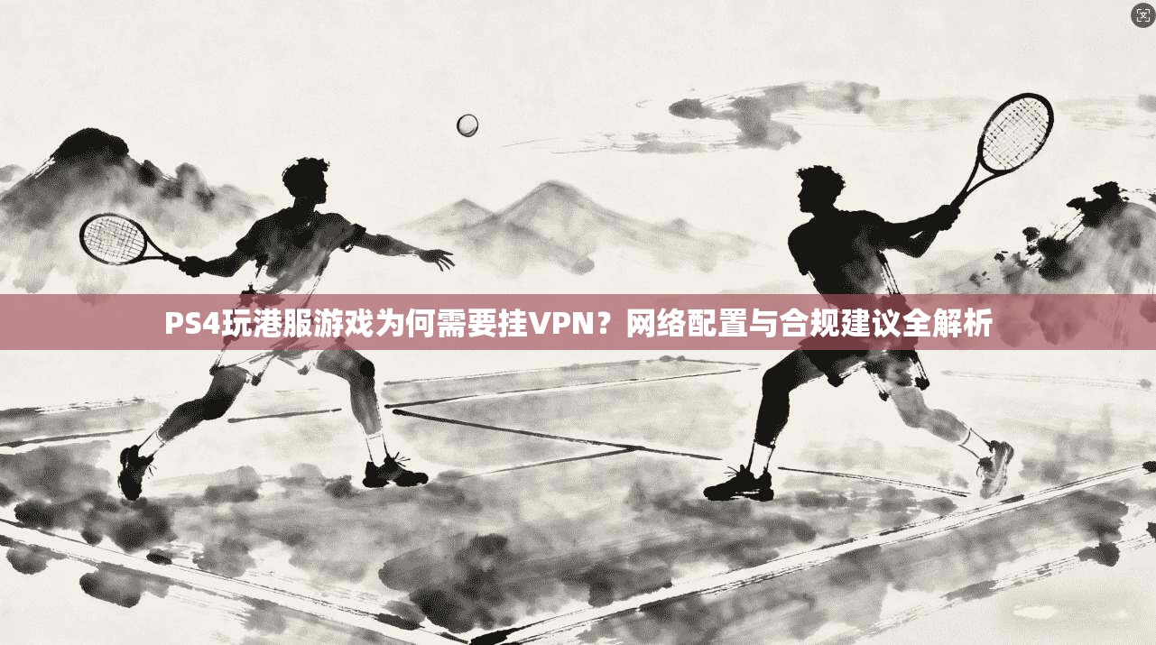 PS4玩港服游戏为何需要挂VPN？网络配置与合规建议全解析